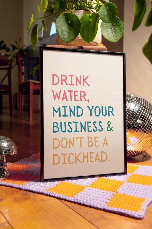 Drink water, mind your business and don't be a dickhead | UNFRAMED PRINT