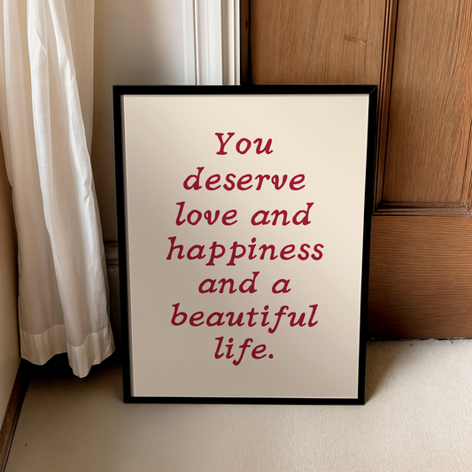 You deserve love and happiness and a beautiful life. |  UNFRAMED PRINT