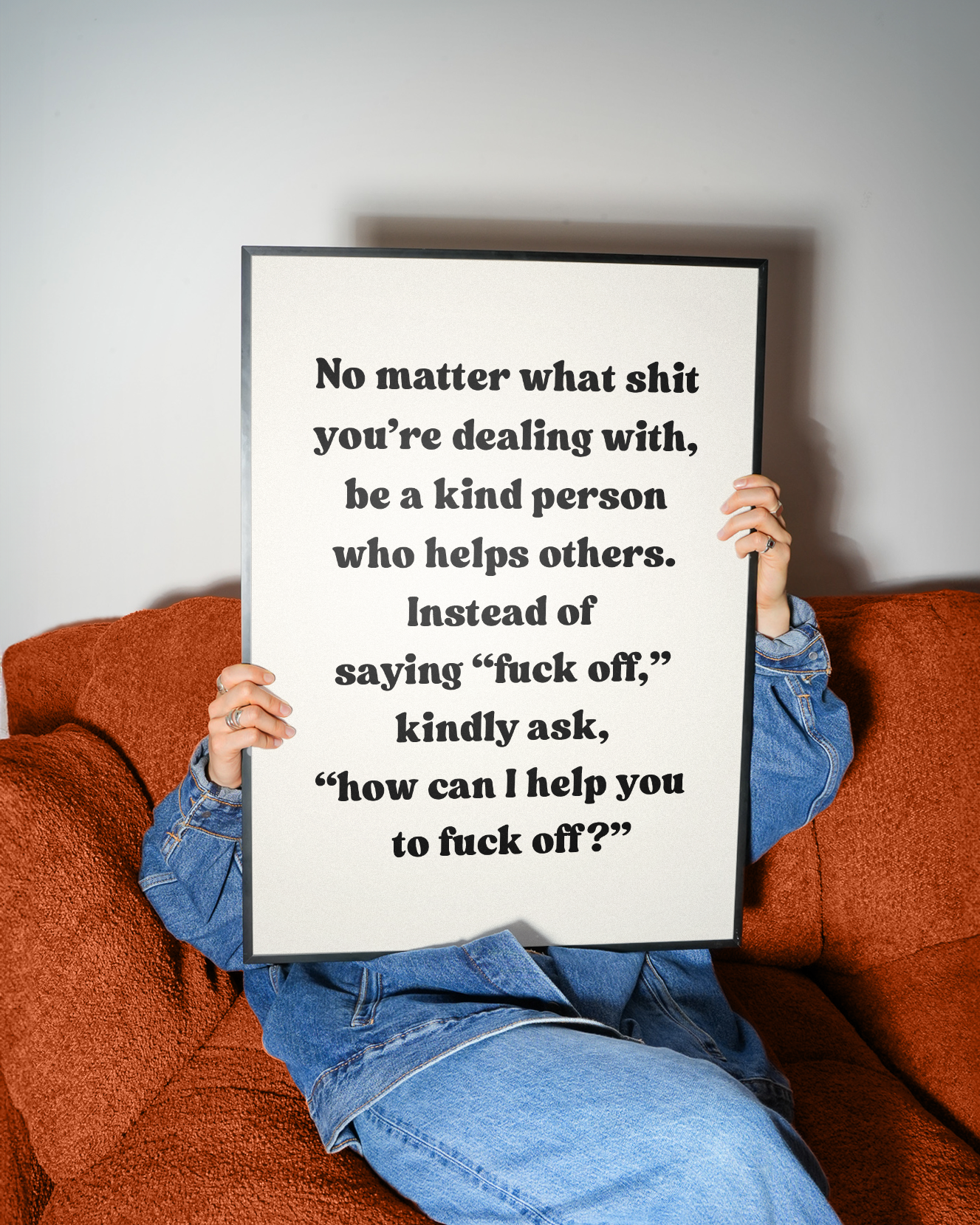 No matter what shit you’re dealing with, be a kind person who helps others. And instead of saying “fuck off,” ask, “how can I help you fuck off | UNFRAMED PRINT