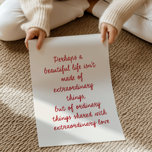 Perhaps a beautiful life isn't made of extraordinary things, but of ordinary things shared with extraordinary love | UNFRAMED PRINT